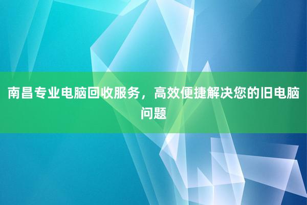 南昌专业电脑回收服务，高效便捷解决您的旧电脑问题